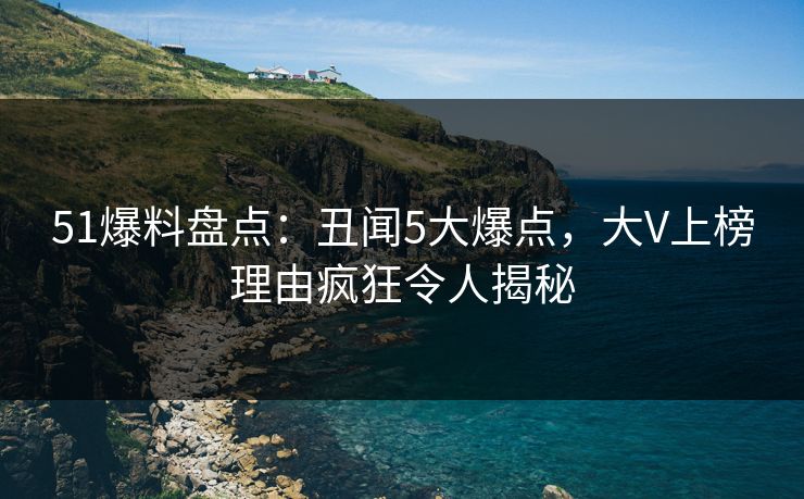 51爆料盘点：丑闻5大爆点，大V上榜理由疯狂令人揭秘