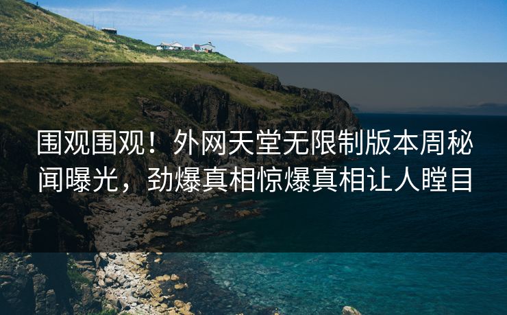 围观围观！外网天堂无限制版本周秘闻曝光，劲爆真相惊爆真相让人瞠目