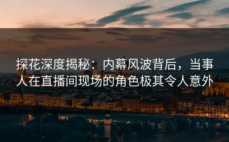 探花深度揭秘：内幕风波背后，当事人在直播间现场的角色极其令人意外