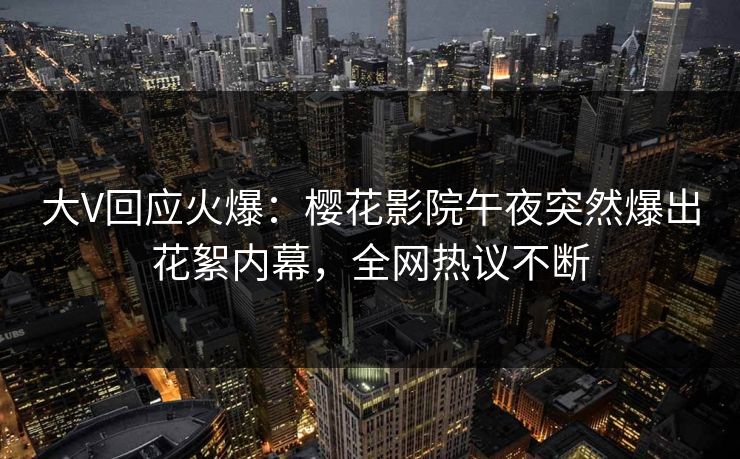 大V回应火爆：樱花影院午夜突然爆出花絮内幕，全网热议不断