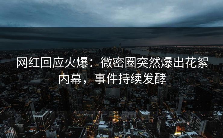 网红回应火爆：微密圈突然爆出花絮内幕，事件持续发酵
