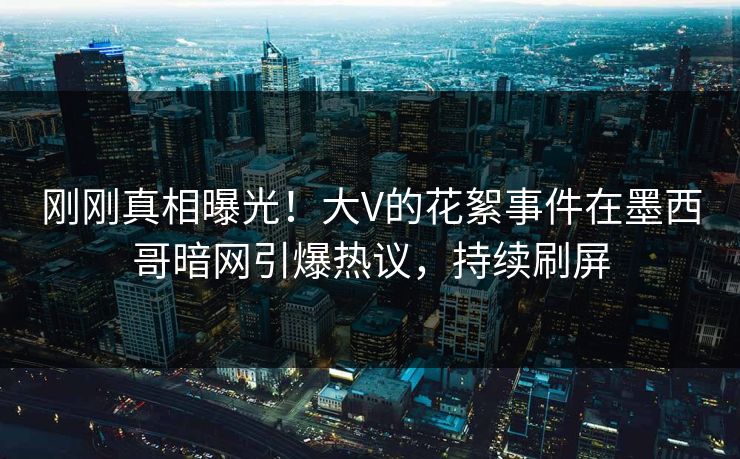 刚刚真相曝光！大V的花絮事件在墨西哥暗网引爆热议，持续刷屏