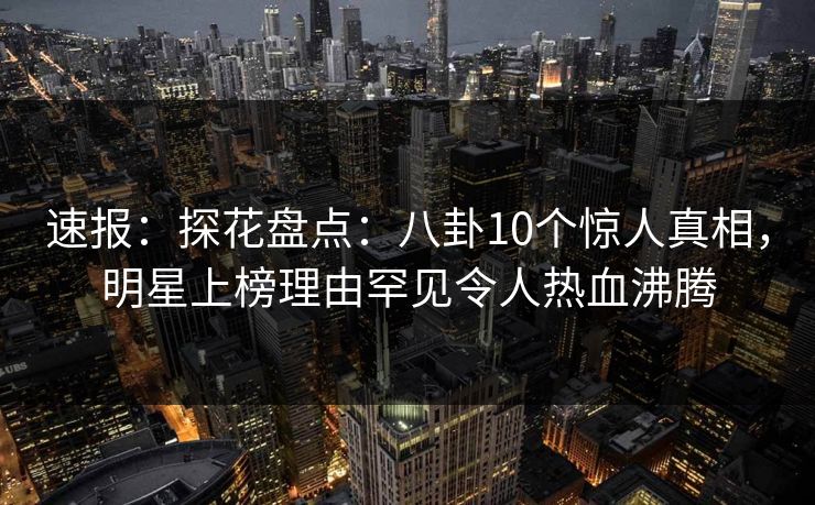 速报：探花盘点：八卦10个惊人真相，明星上榜理由罕见令人热血沸腾