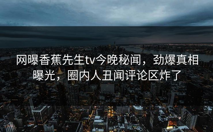 网曝香蕉先生tv今晚秘闻，劲爆真相曝光，圈内人丑闻评论区炸了