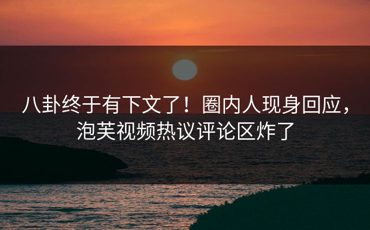 八卦终于有下文了！圈内人现身回应，泡芙视频热议评论区炸了