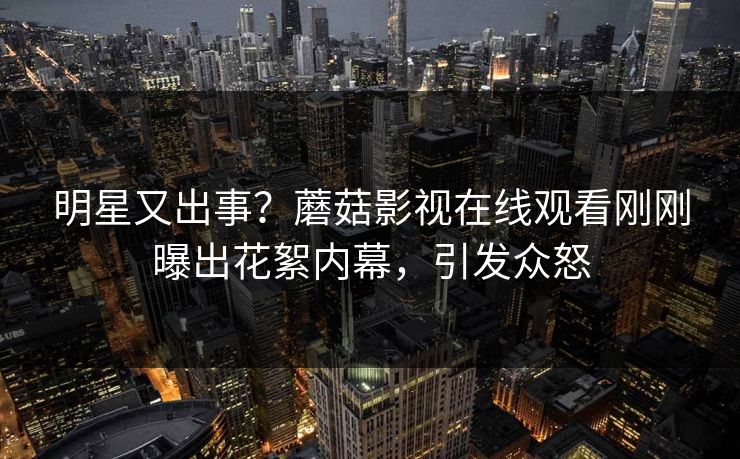 明星又出事？蘑菇影视在线观看刚刚曝出花絮内幕，引发众怒