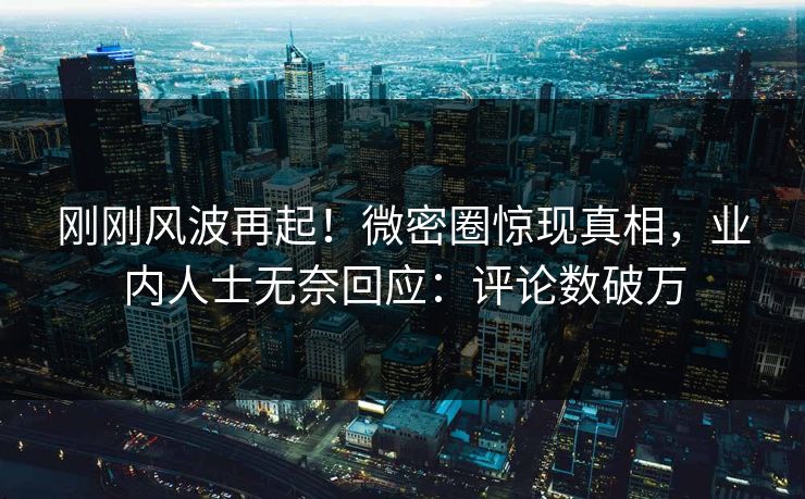 刚刚风波再起！微密圈惊现真相，业内人士无奈回应：评论数破万