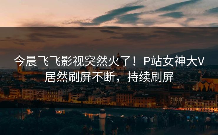 今晨飞飞影视突然火了！P站女神大V居然刷屏不断，持续刷屏