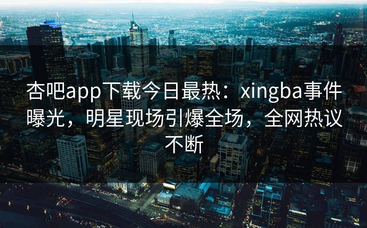 杏吧app下载今日最热：xingba事件曝光，明星现场引爆全场，全网热议不断