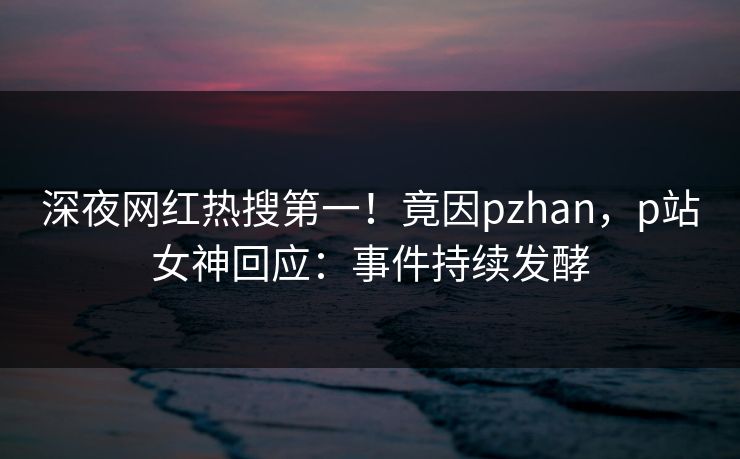 深夜网红热搜第一！竟因pzhan，p站女神回应：事件持续发酵