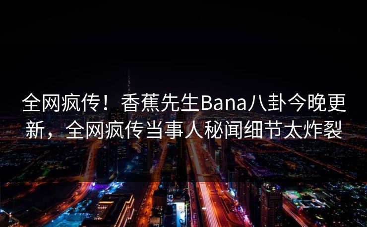 全网疯传！香蕉先生Bana八卦今晚更新，全网疯传当事人秘闻细节太炸裂