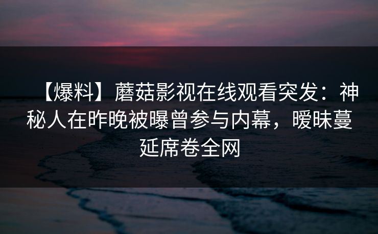 【爆料】蘑菇影视在线观看突发：神秘人在昨晚被曝曾参与内幕，暧昧蔓延席卷全网