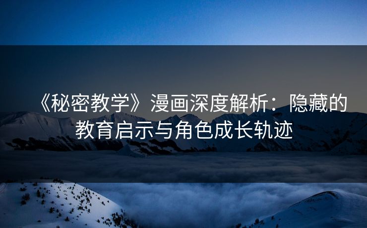 《秘密教学》漫画深度解析：隐藏的教育启示与角色成长轨迹