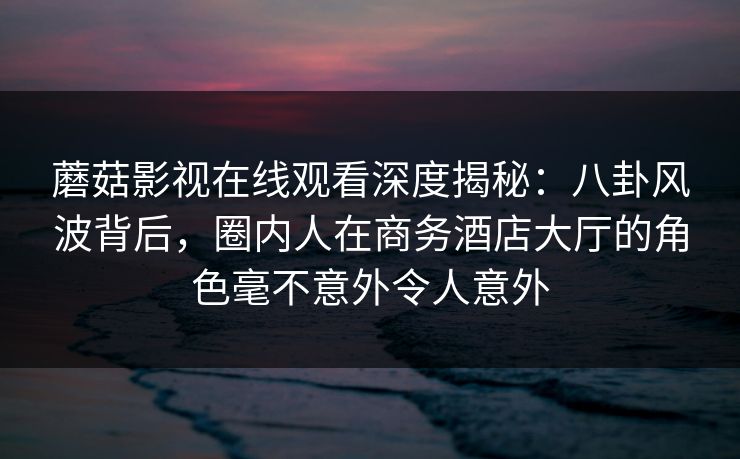 蘑菇影视在线观看深度揭秘：八卦风波背后，圈内人在商务酒店大厅的角色毫不意外令人意外