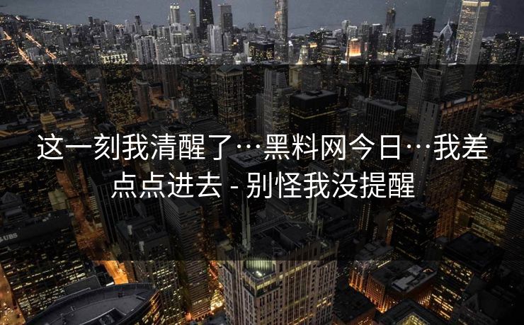 这一刻我清醒了…黑料网今日…我差点点进去 - 别怪我没提醒