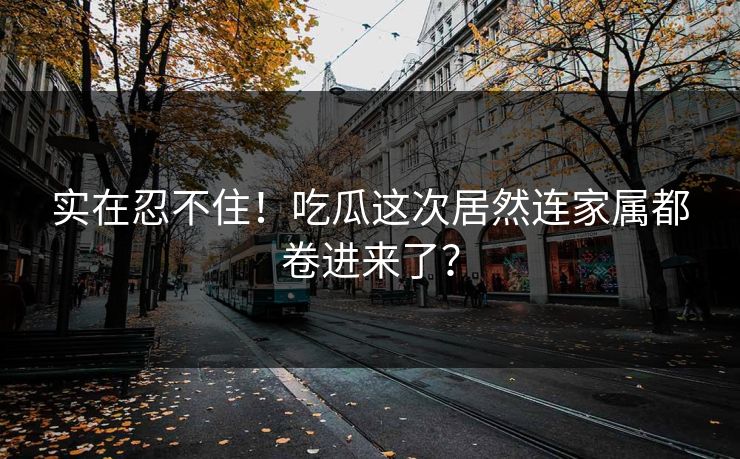 实在忍不住！吃瓜这次居然连家属都卷进来了？