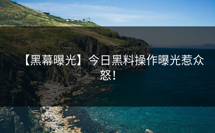 【黑幕曝光】今日黑料操作曝光惹众怒！