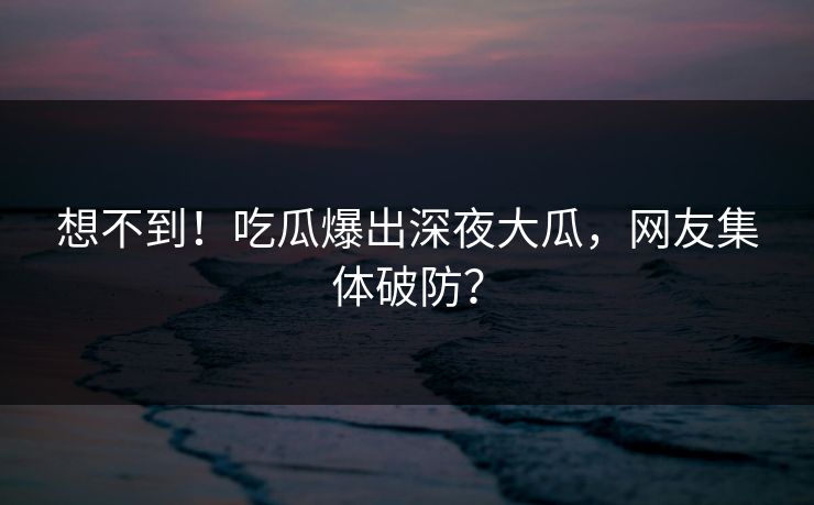 想不到！吃瓜爆出深夜大瓜，网友集体破防？