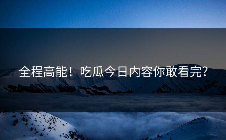 全程高能！吃瓜今日内容你敢看完？