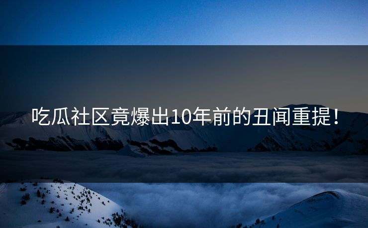 吃瓜社区竟爆出10年前的丑闻重提！