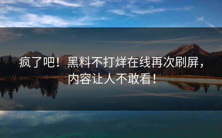 疯了吧！黑料不打烊在线再次刷屏，内容让人不敢看！
