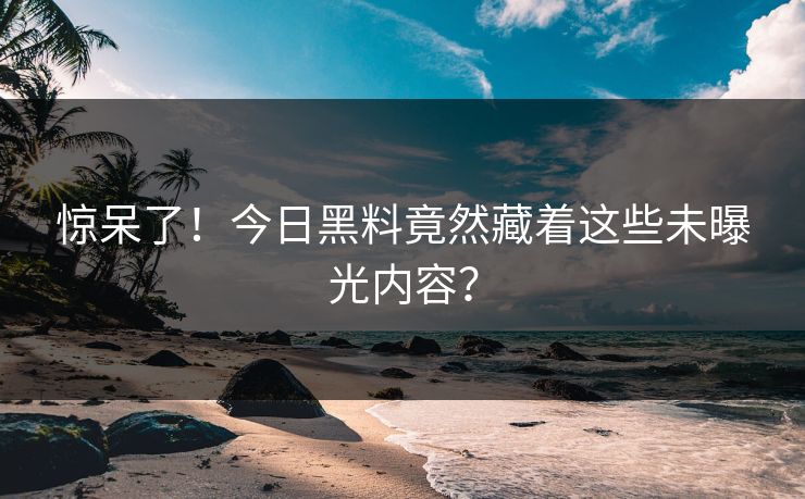 惊呆了！今日黑料竟然藏着这些未曝光内容？