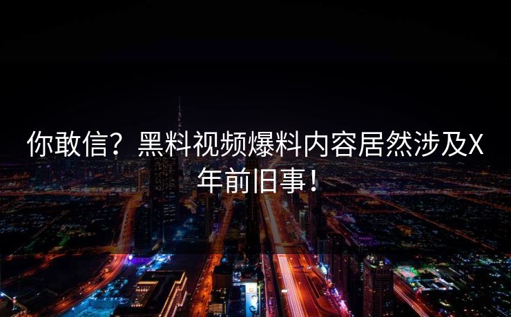 你敢信？黑料视频爆料内容居然涉及X年前旧事！