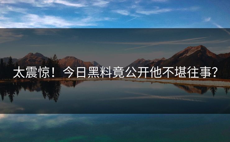 太震惊！今日黑料竟公开他不堪往事？