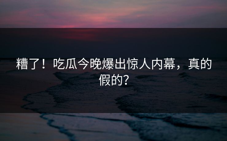 糟了！吃瓜今晚爆出惊人内幕，真的假的？
