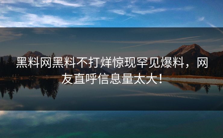 黑料网黑料不打烊惊现罕见爆料，网友直呼信息量太大！