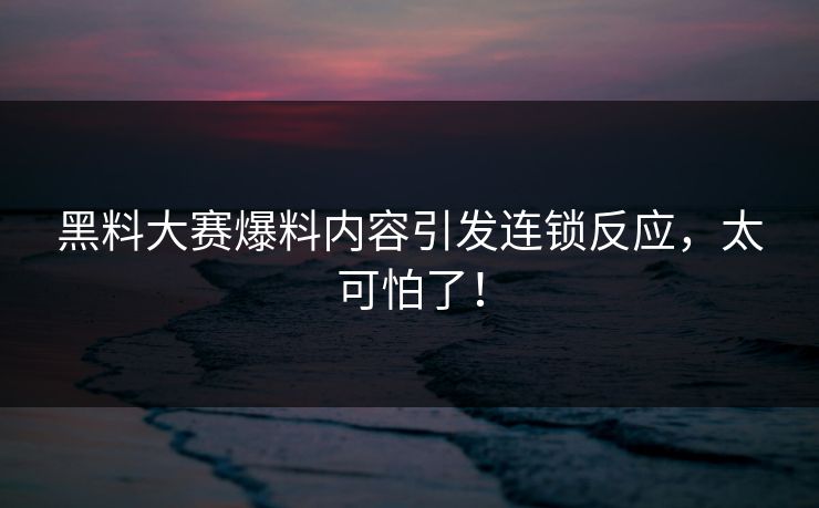 黑料大赛爆料内容引发连锁反应，太可怕了！