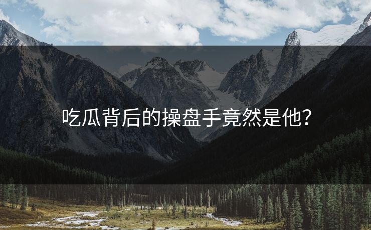 吃瓜背后的操盘手竟然是他？
