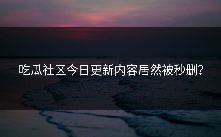 吃瓜社区今日更新内容居然被秒删？