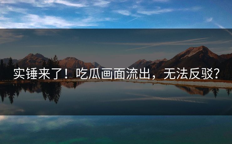 实锤来了！吃瓜画面流出，无法反驳？