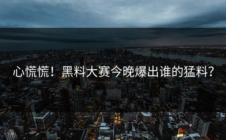 心慌慌！黑料大赛今晚爆出谁的猛料？