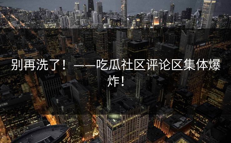 别再洗了！——吃瓜社区评论区集体爆炸！