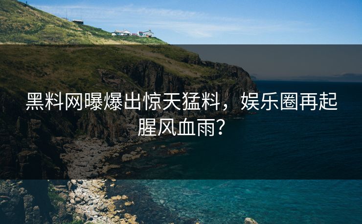 黑料网曝爆出惊天猛料，娱乐圈再起腥风血雨？