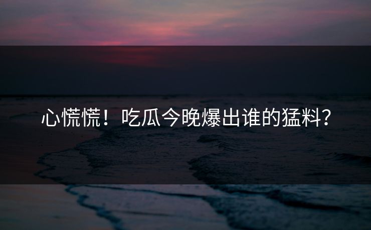 心慌慌！吃瓜今晚爆出谁的猛料？