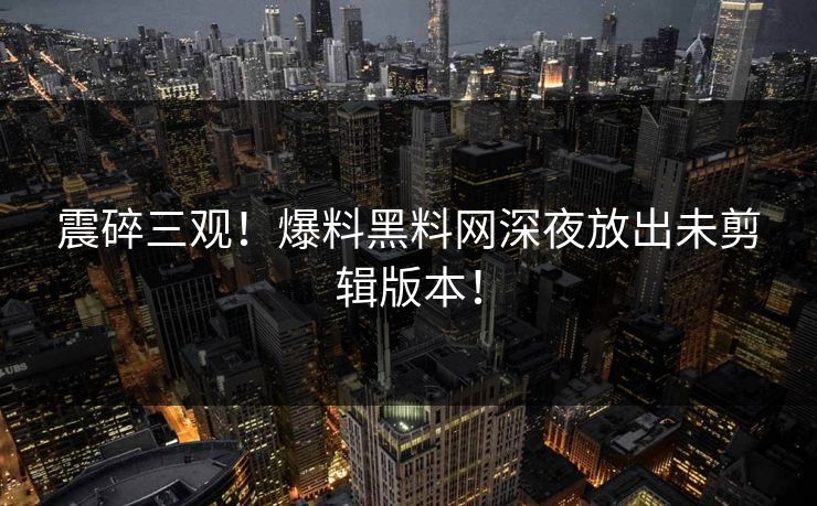 震碎三观！爆料黑料网深夜放出未剪辑版本！