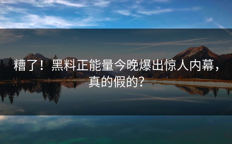 糟了！黑料正能量今晚爆出惊人内幕，真的假的？