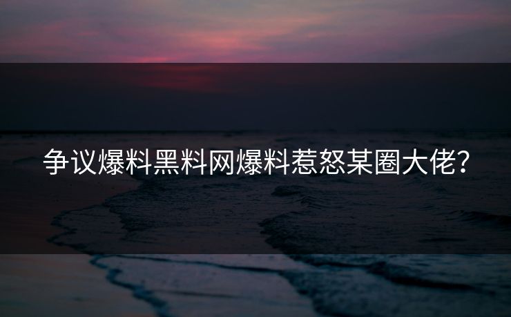 争议爆料黑料网爆料惹怒某圈大佬？