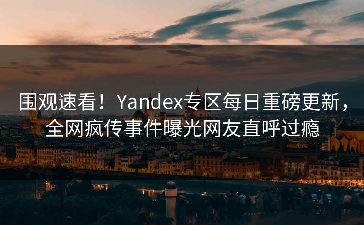 围观速看！Yandex专区每日重磅更新，全网疯传事件曝光网友直呼过瘾