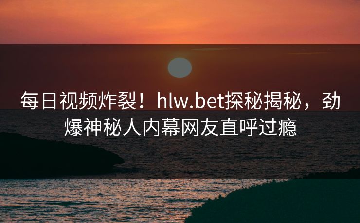 每日视频炸裂！hlw.bet探秘揭秘，劲爆神秘人内幕网友直呼过瘾