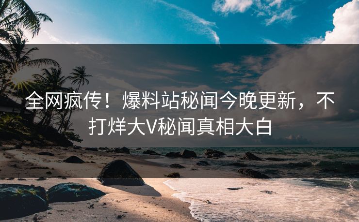 全网疯传！爆料站秘闻今晚更新，不打烊大V秘闻真相大白