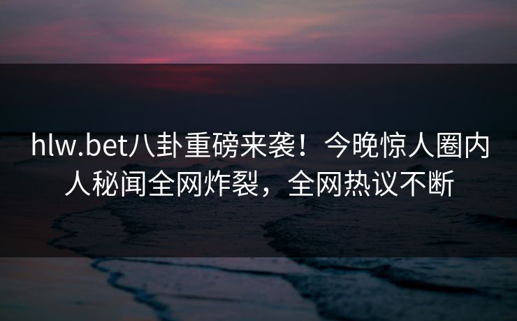 hlw.bet八卦重磅来袭！今晚惊人圈内人秘闻全网炸裂，全网热议不断
