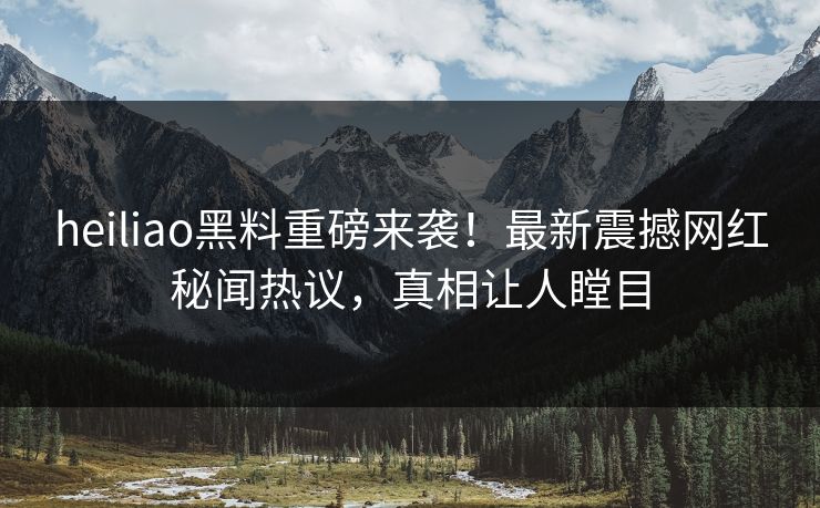 heiliao黑料重磅来袭！最新震撼网红秘闻热议，真相让人瞠目