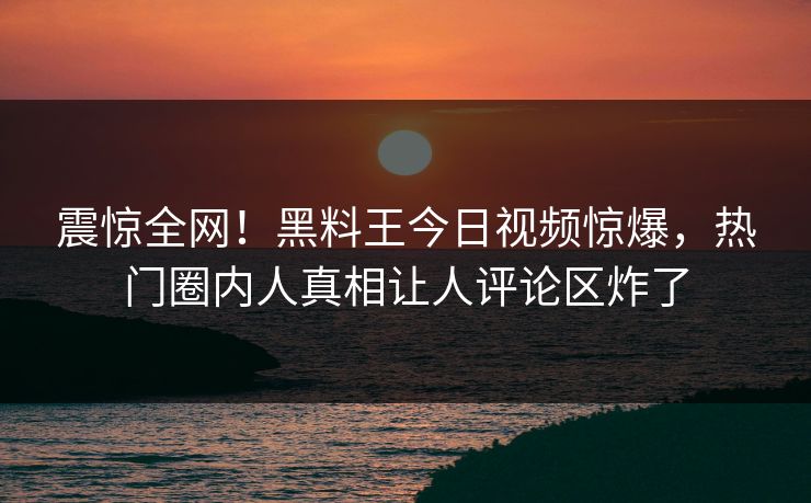 震惊全网！黑料王今日视频惊爆，热门圈内人真相让人评论区炸了