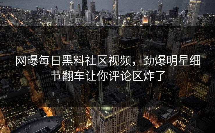 网曝每日黑料社区视频，劲爆明星细节翻车让你评论区炸了