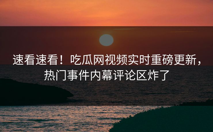 速看速看！吃瓜网视频实时重磅更新，热门事件内幕评论区炸了