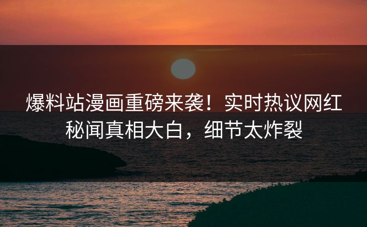 爆料站漫画重磅来袭！实时热议网红秘闻真相大白，细节太炸裂